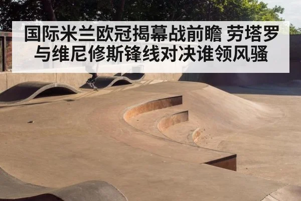 国际米兰欧冠揭幕战前瞻 劳塔罗与维尼修斯锋线对决谁领风骚